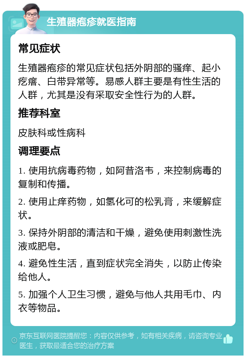 生殖器疱疹就医指南 常见症状 生殖器疱疹的常见症状包括外阴部的骚痒、起小疙瘩、白带异常等。易感人群主要是有性生活的人群，尤其是没有采取安全性行为的人群。 推荐科室 皮肤科或性病科 调理要点 1. 使用抗病毒药物，如阿昔洛韦，来控制病毒的复制和传播。 2. 使用止痒药物，如氢化可的松乳膏，来缓解症状。 3. 保持外阴部的清洁和干燥，避免使用刺激性洗液或肥皂。 4. 避免性生活，直到症状完全消失，以防止传染给他人。 5. 加强个人卫生习惯，避免与他人共用毛巾、内衣等物品。