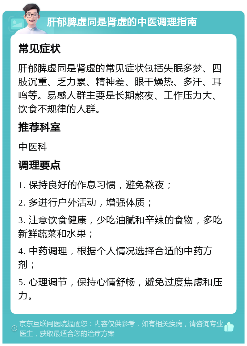 肝郁脾虚同是肾虚的中医调理指南 常见症状 肝郁脾虚同是肾虚的常见症状包括失眠多梦、四肢沉重、乏力累、精神差、眼干燥热、多汗、耳鸣等。易感人群主要是长期熬夜、工作压力大、饮食不规律的人群。 推荐科室 中医科 调理要点 1. 保持良好的作息习惯，避免熬夜； 2. 多进行户外活动，增强体质； 3. 注意饮食健康，少吃油腻和辛辣的食物，多吃新鲜蔬菜和水果； 4. 中药调理，根据个人情况选择合适的中药方剂； 5. 心理调节，保持心情舒畅，避免过度焦虑和压力。