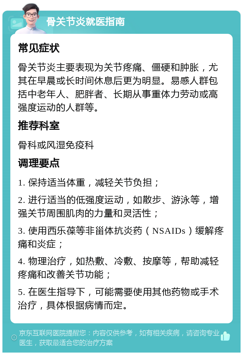 骨关节炎就医指南 常见症状 骨关节炎主要表现为关节疼痛、僵硬和肿胀，尤其在早晨或长时间休息后更为明显。易感人群包括中老年人、肥胖者、长期从事重体力劳动或高强度运动的人群等。 推荐科室 骨科或风湿免疫科 调理要点 1. 保持适当体重，减轻关节负担； 2. 进行适当的低强度运动，如散步、游泳等，增强关节周围肌肉的力量和灵活性； 3. 使用西乐葆等非甾体抗炎药（NSAIDs）缓解疼痛和炎症； 4. 物理治疗，如热敷、冷敷、按摩等，帮助减轻疼痛和改善关节功能； 5. 在医生指导下，可能需要使用其他药物或手术治疗，具体根据病情而定。