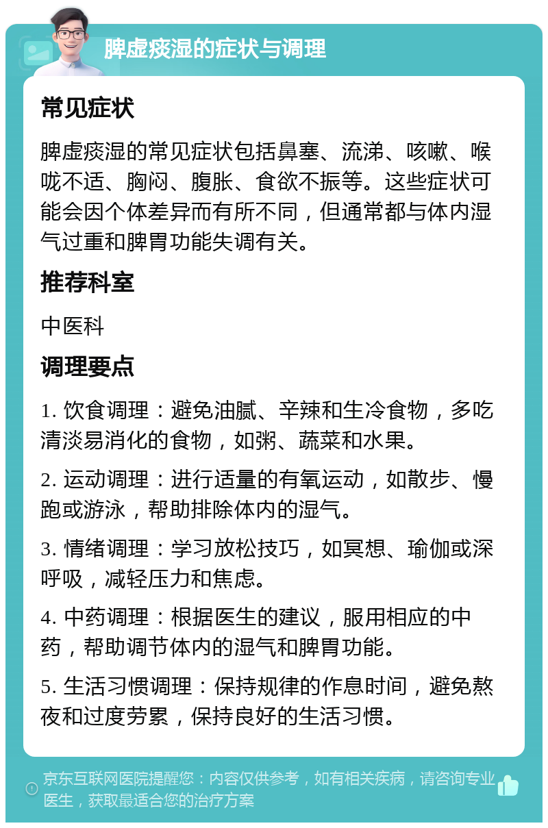 脾虚痰湿的症状与调理 常见症状 脾虚痰湿的常见症状包括鼻塞、流涕、咳嗽、喉咙不适、胸闷、腹胀、食欲不振等。这些症状可能会因个体差异而有所不同，但通常都与体内湿气过重和脾胃功能失调有关。 推荐科室 中医科 调理要点 1. 饮食调理：避免油腻、辛辣和生冷食物，多吃清淡易消化的食物，如粥、蔬菜和水果。 2. 运动调理：进行适量的有氧运动，如散步、慢跑或游泳，帮助排除体内的湿气。 3. 情绪调理：学习放松技巧，如冥想、瑜伽或深呼吸，减轻压力和焦虑。 4. 中药调理：根据医生的建议，服用相应的中药，帮助调节体内的湿气和脾胃功能。 5. 生活习惯调理：保持规律的作息时间，避免熬夜和过度劳累，保持良好的生活习惯。