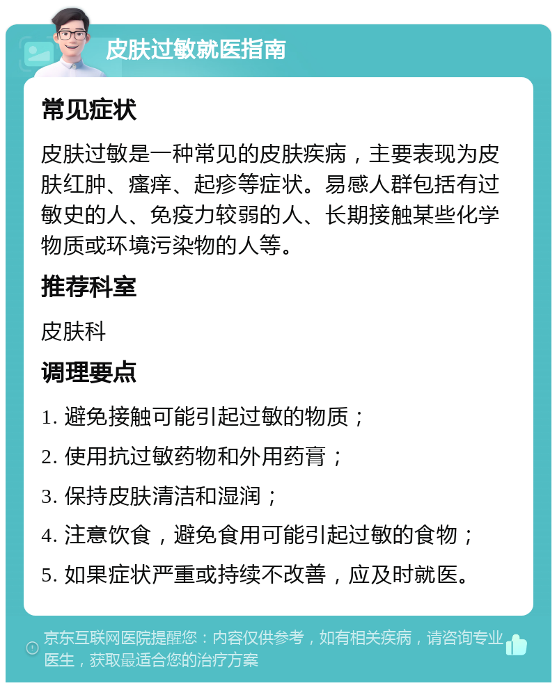 皮肤过敏就医指南 常见症状 皮肤过敏是一种常见的皮肤疾病，主要表现为皮肤红肿、瘙痒、起疹等症状。易感人群包括有过敏史的人、免疫力较弱的人、长期接触某些化学物质或环境污染物的人等。 推荐科室 皮肤科 调理要点 1. 避免接触可能引起过敏的物质； 2. 使用抗过敏药物和外用药膏； 3. 保持皮肤清洁和湿润； 4. 注意饮食，避免食用可能引起过敏的食物； 5. 如果症状严重或持续不改善，应及时就医。