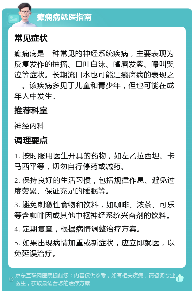 癫痫病就医指南 常见症状 癫痫病是一种常见的神经系统疾病，主要表现为反复发作的抽搐、口吐白沫、嘴唇发紫、嚎叫哭泣等症状。长期流口水也可能是癫痫病的表现之一。该疾病多见于儿童和青少年，但也可能在成年人中发生。 推荐科室 神经内科 调理要点 1. 按时服用医生开具的药物，如左乙拉西坦、卡马西平等，切勿自行停药或减药。 2. 保持良好的生活习惯，包括规律作息、避免过度劳累、保证充足的睡眠等。 3. 避免刺激性食物和饮料，如咖啡、浓茶、可乐等含咖啡因或其他中枢神经系统兴奋剂的饮料。 4. 定期复查，根据病情调整治疗方案。 5. 如果出现病情加重或新症状，应立即就医，以免延误治疗。