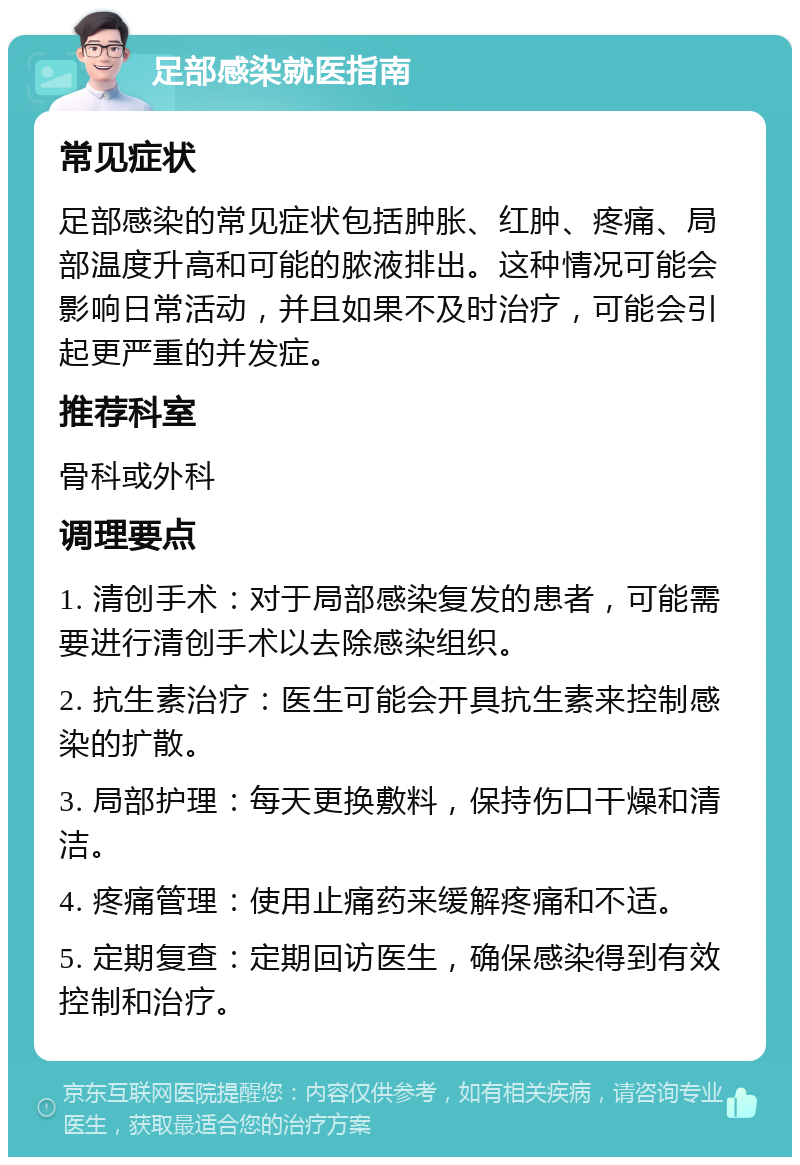 足部感染就医指南 常见症状 足部感染的常见症状包括肿胀、红肿、疼痛、局部温度升高和可能的脓液排出。这种情况可能会影响日常活动，并且如果不及时治疗，可能会引起更严重的并发症。 推荐科室 骨科或外科 调理要点 1. 清创手术：对于局部感染复发的患者，可能需要进行清创手术以去除感染组织。 2. 抗生素治疗：医生可能会开具抗生素来控制感染的扩散。 3. 局部护理：每天更换敷料，保持伤口干燥和清洁。 4. 疼痛管理：使用止痛药来缓解疼痛和不适。 5. 定期复查：定期回访医生，确保感染得到有效控制和治疗。