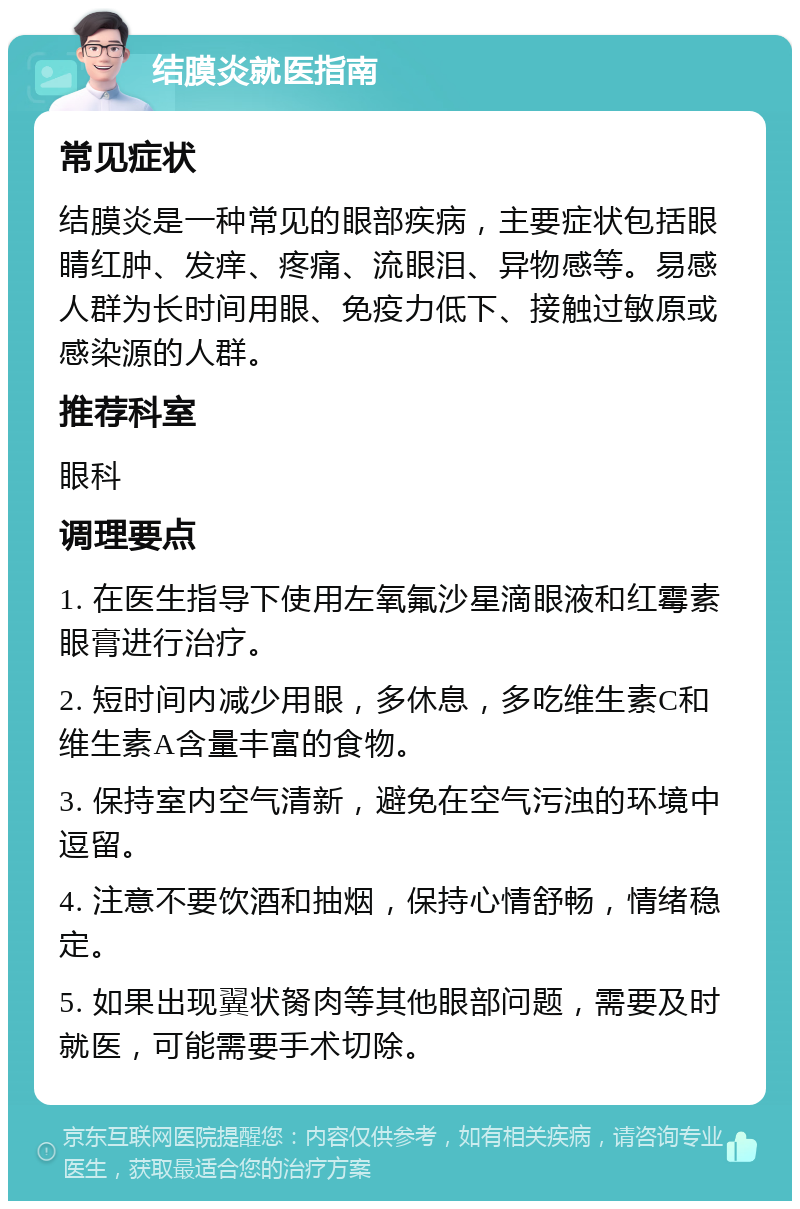 结膜炎就医指南 常见症状 结膜炎是一种常见的眼部疾病，主要症状包括眼睛红肿、发痒、疼痛、流眼泪、异物感等。易感人群为长时间用眼、免疫力低下、接触过敏原或感染源的人群。 推荐科室 眼科 调理要点 1. 在医生指导下使用左氧氟沙星滴眼液和红霉素眼膏进行治疗。 2. 短时间内减少用眼，多休息，多吃维生素C和维生素A含量丰富的食物。 3. 保持室内空气清新，避免在空气污浊的环境中逗留。 4. 注意不要饮酒和抽烟，保持心情舒畅，情绪稳定。 5. 如果出现翼状胬肉等其他眼部问题，需要及时就医，可能需要手术切除。