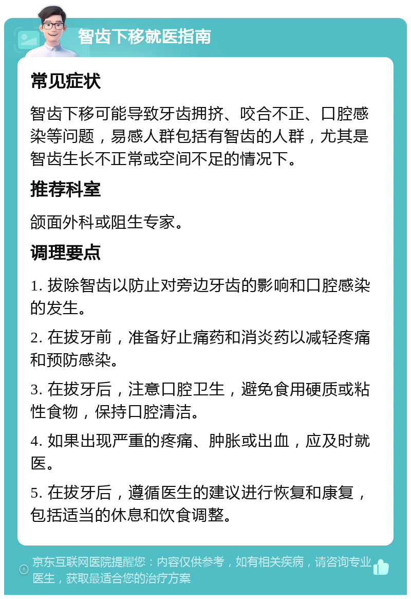 智齿下移就医指南 常见症状 智齿下移可能导致牙齿拥挤、咬合不正、口腔感染等问题，易感人群包括有智齿的人群，尤其是智齿生长不正常或空间不足的情况下。 推荐科室 颌面外科或阻生专家。 调理要点 1. 拔除智齿以防止对旁边牙齿的影响和口腔感染的发生。 2. 在拔牙前，准备好止痛药和消炎药以减轻疼痛和预防感染。 3. 在拔牙后，注意口腔卫生，避免食用硬质或粘性食物，保持口腔清洁。 4. 如果出现严重的疼痛、肿胀或出血，应及时就医。 5. 在拔牙后，遵循医生的建议进行恢复和康复，包括适当的休息和饮食调整。