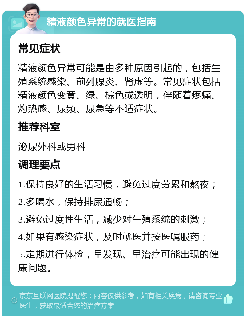 精液颜色异常的就医指南 常见症状 精液颜色异常可能是由多种原因引起的，包括生殖系统感染、前列腺炎、肾虚等。常见症状包括精液颜色变黄、绿、棕色或透明，伴随着疼痛、灼热感、尿频、尿急等不适症状。 推荐科室 泌尿外科或男科 调理要点 1.保持良好的生活习惯，避免过度劳累和熬夜； 2.多喝水，保持排尿通畅； 3.避免过度性生活，减少对生殖系统的刺激； 4.如果有感染症状，及时就医并按医嘱服药； 5.定期进行体检，早发现、早治疗可能出现的健康问题。