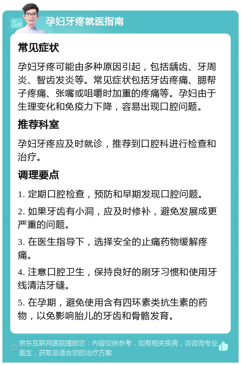 孕妇牙疼就医指南 常见症状 孕妇牙疼可能由多种原因引起，包括龋齿、牙周炎、智齿发炎等。常见症状包括牙齿疼痛、腮帮子疼痛、张嘴或咀嚼时加重的疼痛等。孕妇由于生理变化和免疫力下降，容易出现口腔问题。 推荐科室 孕妇牙疼应及时就诊，推荐到口腔科进行检查和治疗。 调理要点 1. 定期口腔检查，预防和早期发现口腔问题。 2. 如果牙齿有小洞，应及时修补，避免发展成更严重的问题。 3. 在医生指导下，选择安全的止痛药物缓解疼痛。 4. 注意口腔卫生，保持良好的刷牙习惯和使用牙线清洁牙缝。 5. 在孕期，避免使用含有四环素类抗生素的药物，以免影响胎儿的牙齿和骨骼发育。