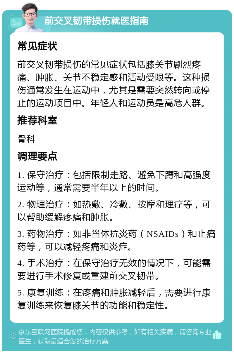 前交叉韧带损伤就医指南 常见症状 前交叉韧带损伤的常见症状包括膝关节剧烈疼痛、肿胀、关节不稳定感和活动受限等。这种损伤通常发生在运动中，尤其是需要突然转向或停止的运动项目中。年轻人和运动员是高危人群。 推荐科室 骨科 调理要点 1. 保守治疗：包括限制走路、避免下蹲和高强度运动等，通常需要半年以上的时间。 2. 物理治疗：如热敷、冷敷、按摩和理疗等，可以帮助缓解疼痛和肿胀。 3. 药物治疗：如非甾体抗炎药（NSAIDs）和止痛药等，可以减轻疼痛和炎症。 4. 手术治疗：在保守治疗无效的情况下，可能需要进行手术修复或重建前交叉韧带。 5. 康复训练：在疼痛和肿胀减轻后，需要进行康复训练来恢复膝关节的功能和稳定性。