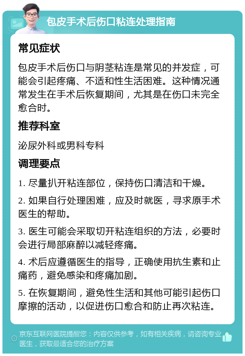 包皮手术后伤口粘连处理指南 常见症状 包皮手术后伤口与阴茎粘连是常见的并发症，可能会引起疼痛、不适和性生活困难。这种情况通常发生在手术后恢复期间，尤其是在伤口未完全愈合时。 推荐科室 泌尿外科或男科专科 调理要点 1. 尽量扒开粘连部位，保持伤口清洁和干燥。 2. 如果自行处理困难，应及时就医，寻求原手术医生的帮助。 3. 医生可能会采取切开粘连组织的方法，必要时会进行局部麻醉以减轻疼痛。 4. 术后应遵循医生的指导，正确使用抗生素和止痛药，避免感染和疼痛加剧。 5. 在恢复期间，避免性生活和其他可能引起伤口摩擦的活动，以促进伤口愈合和防止再次粘连。