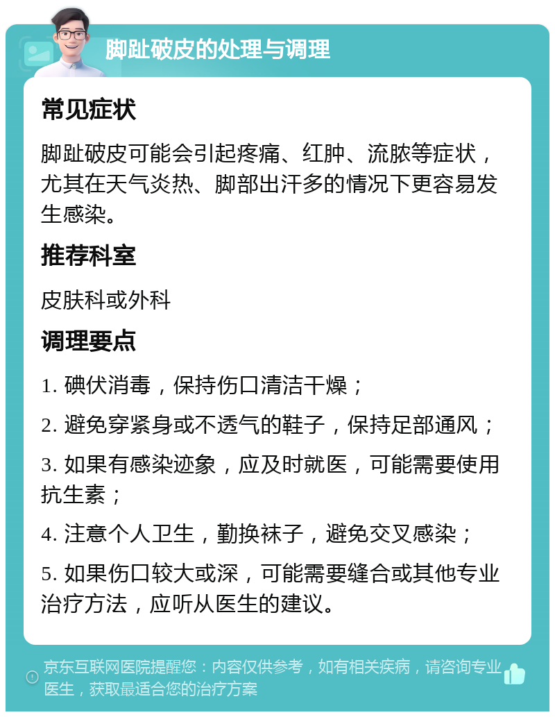 脚趾破皮的处理与调理 常见症状 脚趾破皮可能会引起疼痛、红肿、流脓等症状，尤其在天气炎热、脚部出汗多的情况下更容易发生感染。 推荐科室 皮肤科或外科 调理要点 1. 碘伏消毒，保持伤口清洁干燥； 2. 避免穿紧身或不透气的鞋子，保持足部通风； 3. 如果有感染迹象，应及时就医，可能需要使用抗生素； 4. 注意个人卫生，勤换袜子，避免交叉感染； 5. 如果伤口较大或深，可能需要缝合或其他专业治疗方法，应听从医生的建议。