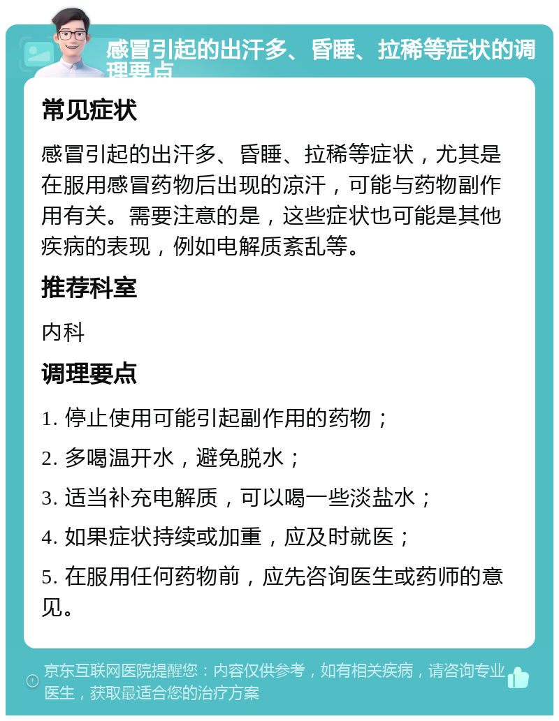 感冒引起的出汗多、昏睡、拉稀等症状的调理要点 常见症状 感冒引起的出汗多、昏睡、拉稀等症状，尤其是在服用感冒药物后出现的凉汗，可能与药物副作用有关。需要注意的是，这些症状也可能是其他疾病的表现，例如电解质紊乱等。 推荐科室 内科 调理要点 1. 停止使用可能引起副作用的药物； 2. 多喝温开水，避免脱水； 3. 适当补充电解质，可以喝一些淡盐水； 4. 如果症状持续或加重，应及时就医； 5. 在服用任何药物前，应先咨询医生或药师的意见。