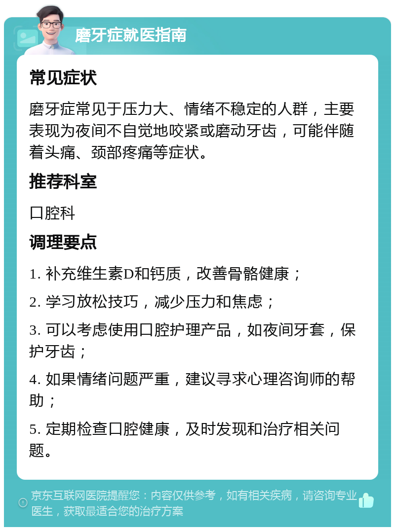 磨牙症就医指南 常见症状 磨牙症常见于压力大、情绪不稳定的人群，主要表现为夜间不自觉地咬紧或磨动牙齿，可能伴随着头痛、颈部疼痛等症状。 推荐科室 口腔科 调理要点 1. 补充维生素D和钙质，改善骨骼健康； 2. 学习放松技巧，减少压力和焦虑； 3. 可以考虑使用口腔护理产品，如夜间牙套，保护牙齿； 4. 如果情绪问题严重，建议寻求心理咨询师的帮助； 5. 定期检查口腔健康，及时发现和治疗相关问题。