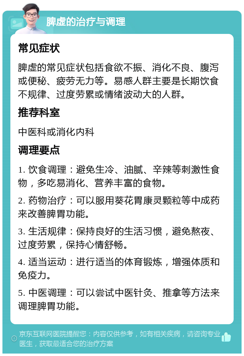 脾虚的治疗与调理 常见症状 脾虚的常见症状包括食欲不振、消化不良、腹泻或便秘、疲劳无力等。易感人群主要是长期饮食不规律、过度劳累或情绪波动大的人群。 推荐科室 中医科或消化内科 调理要点 1. 饮食调理：避免生冷、油腻、辛辣等刺激性食物，多吃易消化、营养丰富的食物。 2. 药物治疗：可以服用葵花胃康灵颗粒等中成药来改善脾胃功能。 3. 生活规律：保持良好的生活习惯，避免熬夜、过度劳累，保持心情舒畅。 4. 适当运动：进行适当的体育锻炼，增强体质和免疫力。 5. 中医调理：可以尝试中医针灸、推拿等方法来调理脾胃功能。