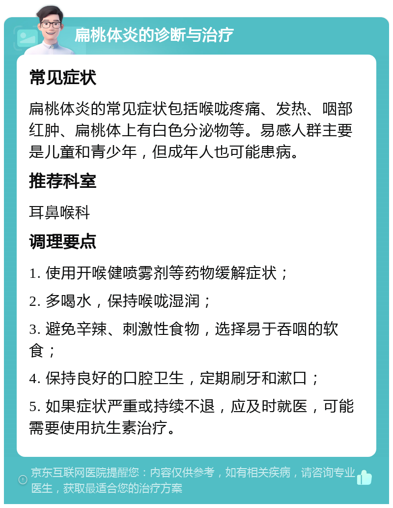 扁桃体炎的诊断与治疗 常见症状 扁桃体炎的常见症状包括喉咙疼痛、发热、咽部红肿、扁桃体上有白色分泌物等。易感人群主要是儿童和青少年，但成年人也可能患病。 推荐科室 耳鼻喉科 调理要点 1. 使用开喉健喷雾剂等药物缓解症状； 2. 多喝水，保持喉咙湿润； 3. 避免辛辣、刺激性食物，选择易于吞咽的软食； 4. 保持良好的口腔卫生，定期刷牙和漱口； 5. 如果症状严重或持续不退，应及时就医，可能需要使用抗生素治疗。