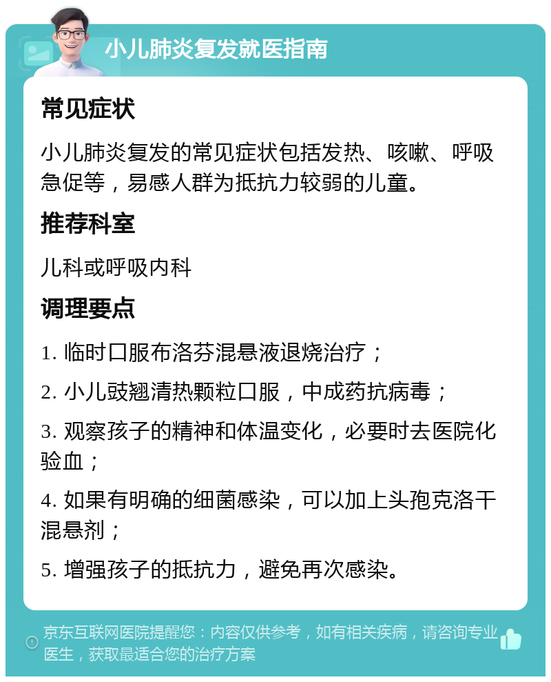 小儿肺炎复发就医指南 常见症状 小儿肺炎复发的常见症状包括发热、咳嗽、呼吸急促等，易感人群为抵抗力较弱的儿童。 推荐科室 儿科或呼吸内科 调理要点 1. 临时口服布洛芬混悬液退烧治疗； 2. 小儿豉翘清热颗粒口服，中成药抗病毒； 3. 观察孩子的精神和体温变化，必要时去医院化验血； 4. 如果有明确的细菌感染，可以加上头孢克洛干混悬剂； 5. 增强孩子的抵抗力，避免再次感染。