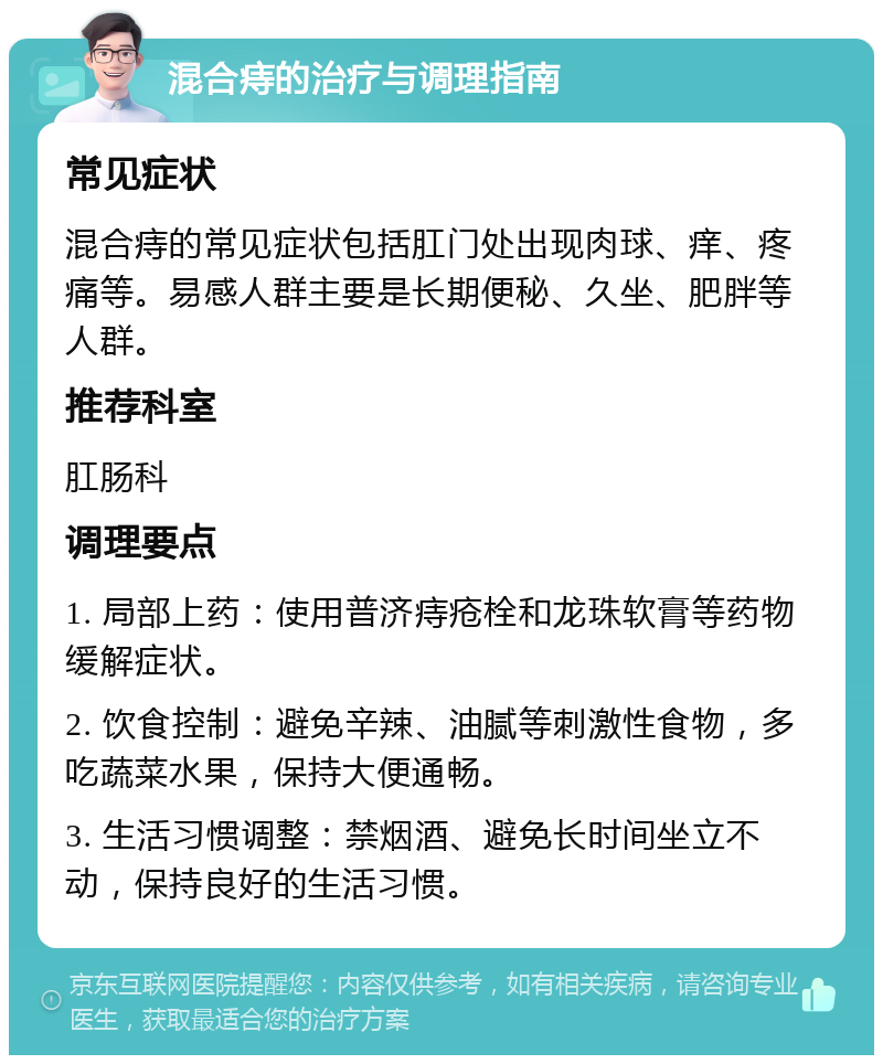 混合痔的治疗与调理指南 常见症状 混合痔的常见症状包括肛门处出现肉球、痒、疼痛等。易感人群主要是长期便秘、久坐、肥胖等人群。 推荐科室 肛肠科 调理要点 1. 局部上药：使用普济痔疮栓和龙珠软膏等药物缓解症状。 2. 饮食控制：避免辛辣、油腻等刺激性食物，多吃蔬菜水果，保持大便通畅。 3. 生活习惯调整：禁烟酒、避免长时间坐立不动，保持良好的生活习惯。