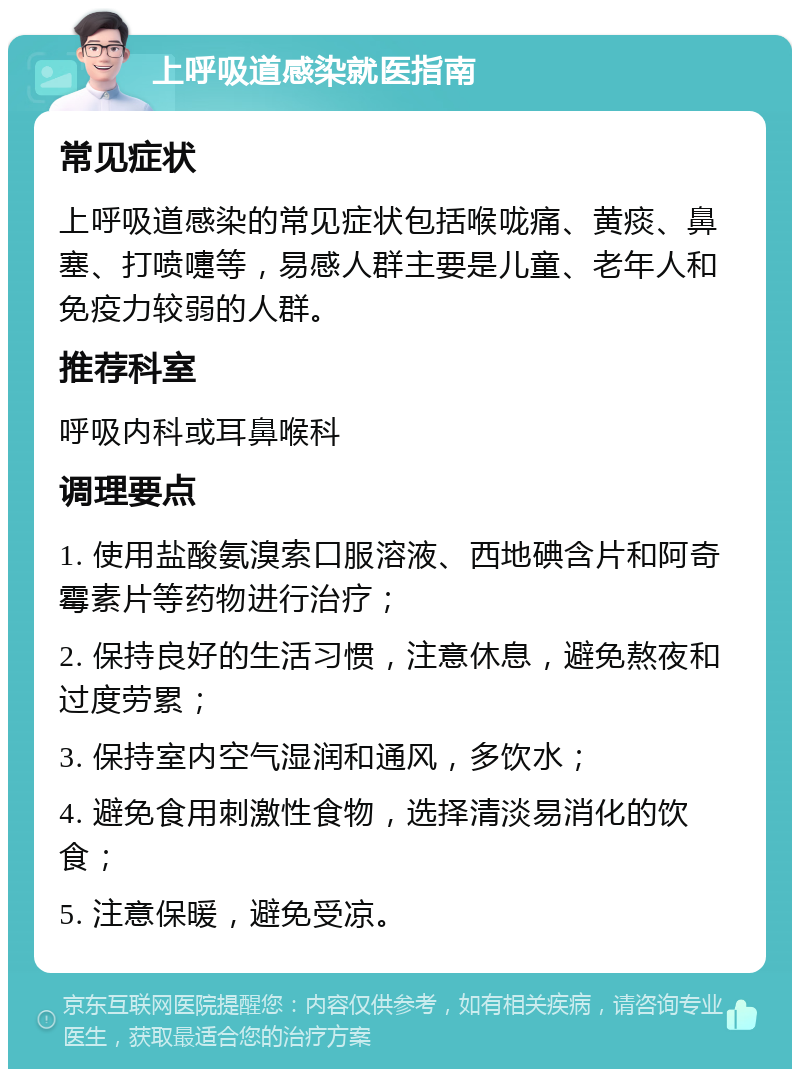 上呼吸道感染就医指南 常见症状 上呼吸道感染的常见症状包括喉咙痛、黄痰、鼻塞、打喷嚏等，易感人群主要是儿童、老年人和免疫力较弱的人群。 推荐科室 呼吸内科或耳鼻喉科 调理要点 1. 使用盐酸氨溴索口服溶液、西地碘含片和阿奇霉素片等药物进行治疗； 2. 保持良好的生活习惯，注意休息，避免熬夜和过度劳累； 3. 保持室内空气湿润和通风，多饮水； 4. 避免食用刺激性食物，选择清淡易消化的饮食； 5. 注意保暖，避免受凉。