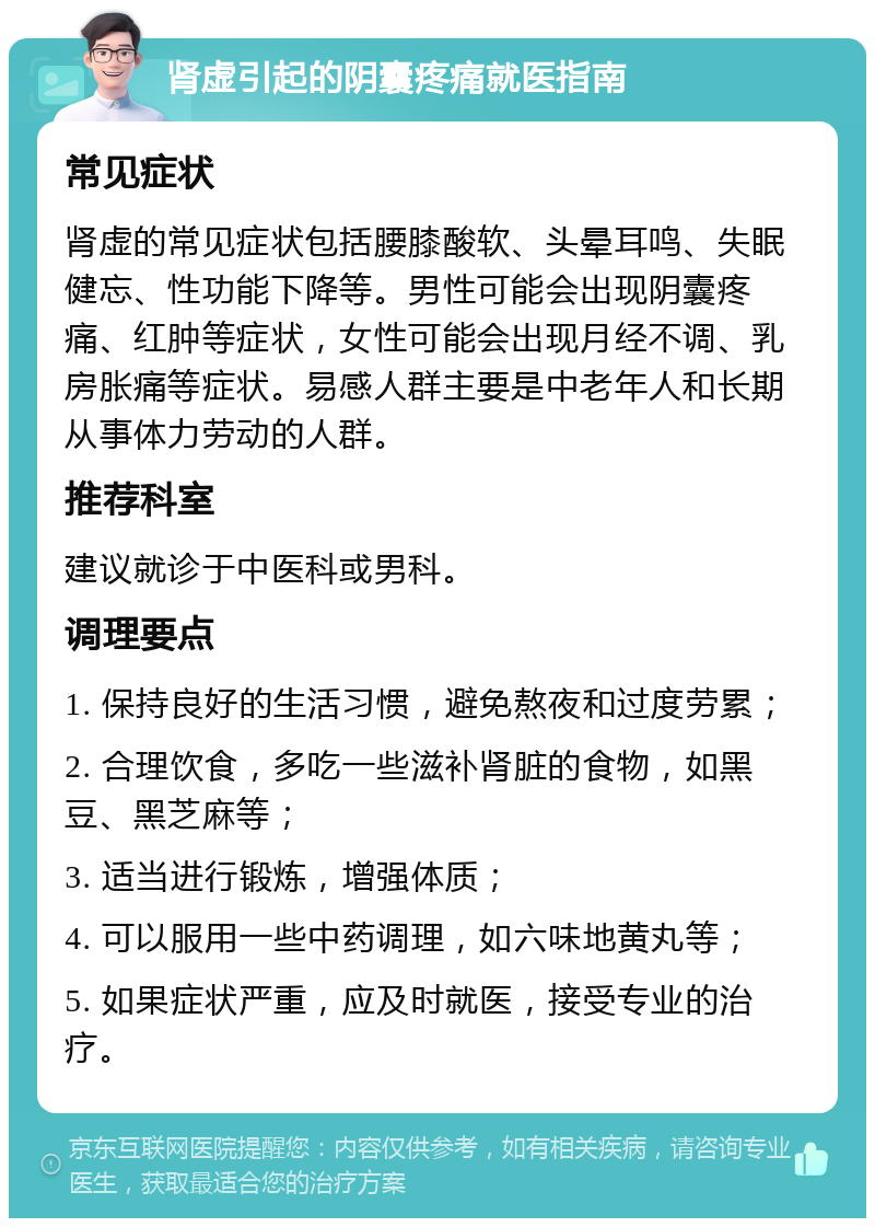 肾虚引起的阴囊疼痛就医指南 常见症状 肾虚的常见症状包括腰膝酸软、头晕耳鸣、失眠健忘、性功能下降等。男性可能会出现阴囊疼痛、红肿等症状，女性可能会出现月经不调、乳房胀痛等症状。易感人群主要是中老年人和长期从事体力劳动的人群。 推荐科室 建议就诊于中医科或男科。 调理要点 1. 保持良好的生活习惯，避免熬夜和过度劳累； 2. 合理饮食，多吃一些滋补肾脏的食物，如黑豆、黑芝麻等； 3. 适当进行锻炼，增强体质； 4. 可以服用一些中药调理，如六味地黄丸等； 5. 如果症状严重，应及时就医，接受专业的治疗。