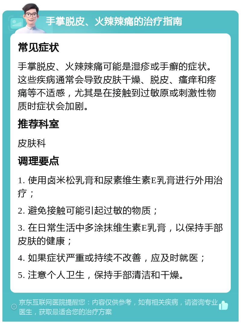 手掌脱皮、火辣辣痛的治疗指南 常见症状 手掌脱皮、火辣辣痛可能是湿疹或手癣的症状。这些疾病通常会导致皮肤干燥、脱皮、瘙痒和疼痛等不适感，尤其是在接触到过敏原或刺激性物质时症状会加剧。 推荐科室 皮肤科 调理要点 1. 使用卤米松乳膏和尿素维生素E乳膏进行外用治疗； 2. 避免接触可能引起过敏的物质； 3. 在日常生活中多涂抹维生素E乳膏，以保持手部皮肤的健康； 4. 如果症状严重或持续不改善，应及时就医； 5. 注意个人卫生，保持手部清洁和干燥。