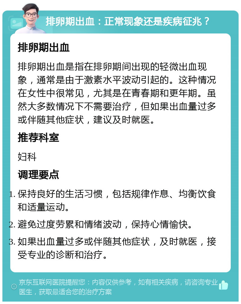 排卵期出血：正常现象还是疾病征兆？ 排卵期出血 排卵期出血是指在排卵期间出现的轻微出血现象，通常是由于激素水平波动引起的。这种情况在女性中很常见，尤其是在青春期和更年期。虽然大多数情况下不需要治疗，但如果出血量过多或伴随其他症状，建议及时就医。 推荐科室 妇科 调理要点 保持良好的生活习惯，包括规律作息、均衡饮食和适量运动。 避免过度劳累和情绪波动，保持心情愉快。 如果出血量过多或伴随其他症状，及时就医，接受专业的诊断和治疗。