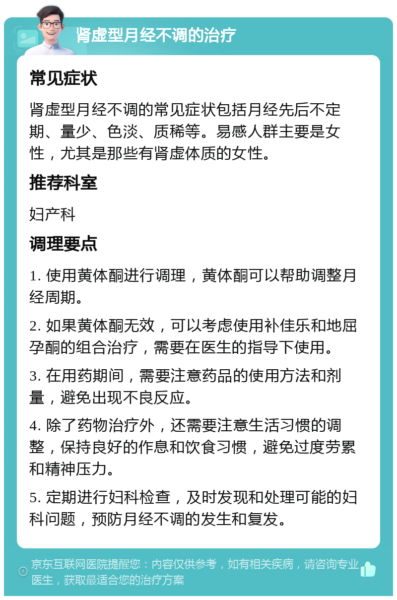 肾虚型月经不调的治疗 常见症状 肾虚型月经不调的常见症状包括月经先后不定期、量少、色淡、质稀等。易感人群主要是女性，尤其是那些有肾虚体质的女性。 推荐科室 妇产科 调理要点 1. 使用黄体酮进行调理，黄体酮可以帮助调整月经周期。 2. 如果黄体酮无效，可以考虑使用补佳乐和地屈孕酮的组合治疗，需要在医生的指导下使用。 3. 在用药期间，需要注意药品的使用方法和剂量，避免出现不良反应。 4. 除了药物治疗外，还需要注意生活习惯的调整，保持良好的作息和饮食习惯，避免过度劳累和精神压力。 5. 定期进行妇科检查，及时发现和处理可能的妇科问题，预防月经不调的发生和复发。