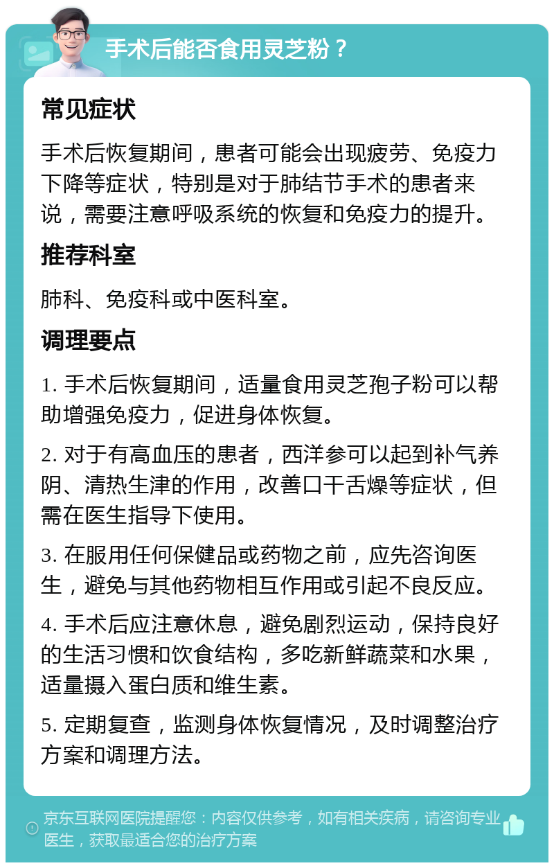 手术后能否食用灵芝粉？ 常见症状 手术后恢复期间，患者可能会出现疲劳、免疫力下降等症状，特别是对于肺结节手术的患者来说，需要注意呼吸系统的恢复和免疫力的提升。 推荐科室 肺科、免疫科或中医科室。 调理要点 1. 手术后恢复期间，适量食用灵芝孢子粉可以帮助增强免疫力，促进身体恢复。 2. 对于有高血压的患者，西洋参可以起到补气养阴、清热生津的作用，改善口干舌燥等症状，但需在医生指导下使用。 3. 在服用任何保健品或药物之前，应先咨询医生，避免与其他药物相互作用或引起不良反应。 4. 手术后应注意休息，避免剧烈运动，保持良好的生活习惯和饮食结构，多吃新鲜蔬菜和水果，适量摄入蛋白质和维生素。 5. 定期复查，监测身体恢复情况，及时调整治疗方案和调理方法。