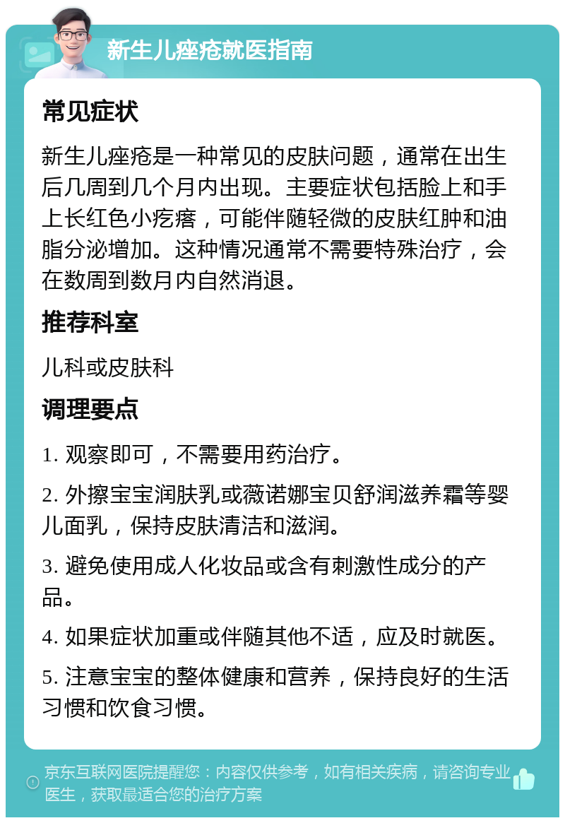 新生儿痤疮就医指南 常见症状 新生儿痤疮是一种常见的皮肤问题，通常在出生后几周到几个月内出现。主要症状包括脸上和手上长红色小疙瘩，可能伴随轻微的皮肤红肿和油脂分泌增加。这种情况通常不需要特殊治疗，会在数周到数月内自然消退。 推荐科室 儿科或皮肤科 调理要点 1. 观察即可，不需要用药治疗。 2. 外擦宝宝润肤乳或薇诺娜宝贝舒润滋养霜等婴儿面乳，保持皮肤清洁和滋润。 3. 避免使用成人化妆品或含有刺激性成分的产品。 4. 如果症状加重或伴随其他不适，应及时就医。 5. 注意宝宝的整体健康和营养，保持良好的生活习惯和饮食习惯。