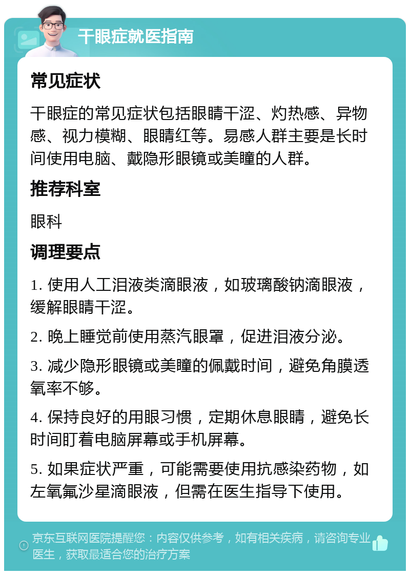 干眼症就医指南 常见症状 干眼症的常见症状包括眼睛干涩、灼热感、异物感、视力模糊、眼睛红等。易感人群主要是长时间使用电脑、戴隐形眼镜或美瞳的人群。 推荐科室 眼科 调理要点 1. 使用人工泪液类滴眼液，如玻璃酸钠滴眼液，缓解眼睛干涩。 2. 晚上睡觉前使用蒸汽眼罩，促进泪液分泌。 3. 减少隐形眼镜或美瞳的佩戴时间，避免角膜透氧率不够。 4. 保持良好的用眼习惯，定期休息眼睛，避免长时间盯着电脑屏幕或手机屏幕。 5. 如果症状严重，可能需要使用抗感染药物，如左氧氟沙星滴眼液，但需在医生指导下使用。