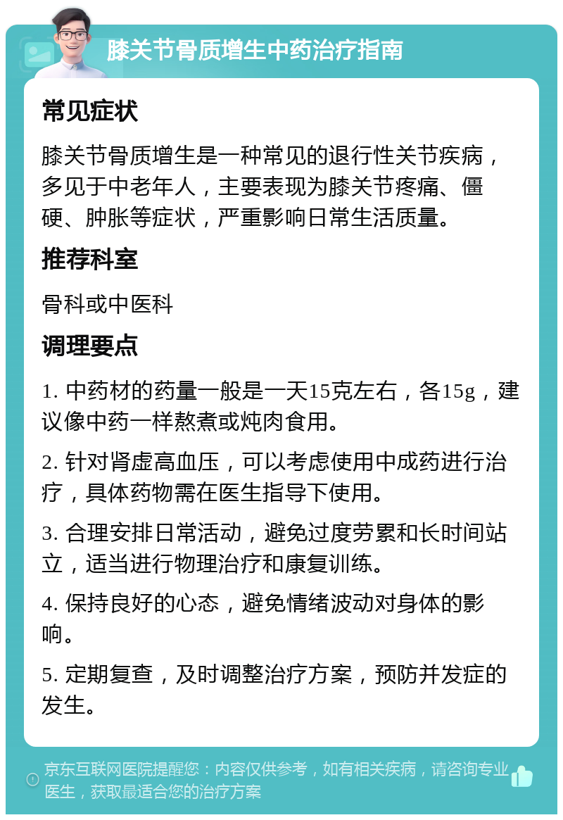 膝关节骨质增生中药治疗指南 常见症状 膝关节骨质增生是一种常见的退行性关节疾病，多见于中老年人，主要表现为膝关节疼痛、僵硬、肿胀等症状，严重影响日常生活质量。 推荐科室 骨科或中医科 调理要点 1. 中药材的药量一般是一天15克左右，各15g，建议像中药一样熬煮或炖肉食用。 2. 针对肾虚高血压，可以考虑使用中成药进行治疗，具体药物需在医生指导下使用。 3. 合理安排日常活动，避免过度劳累和长时间站立，适当进行物理治疗和康复训练。 4. 保持良好的心态，避免情绪波动对身体的影响。 5. 定期复查，及时调整治疗方案，预防并发症的发生。