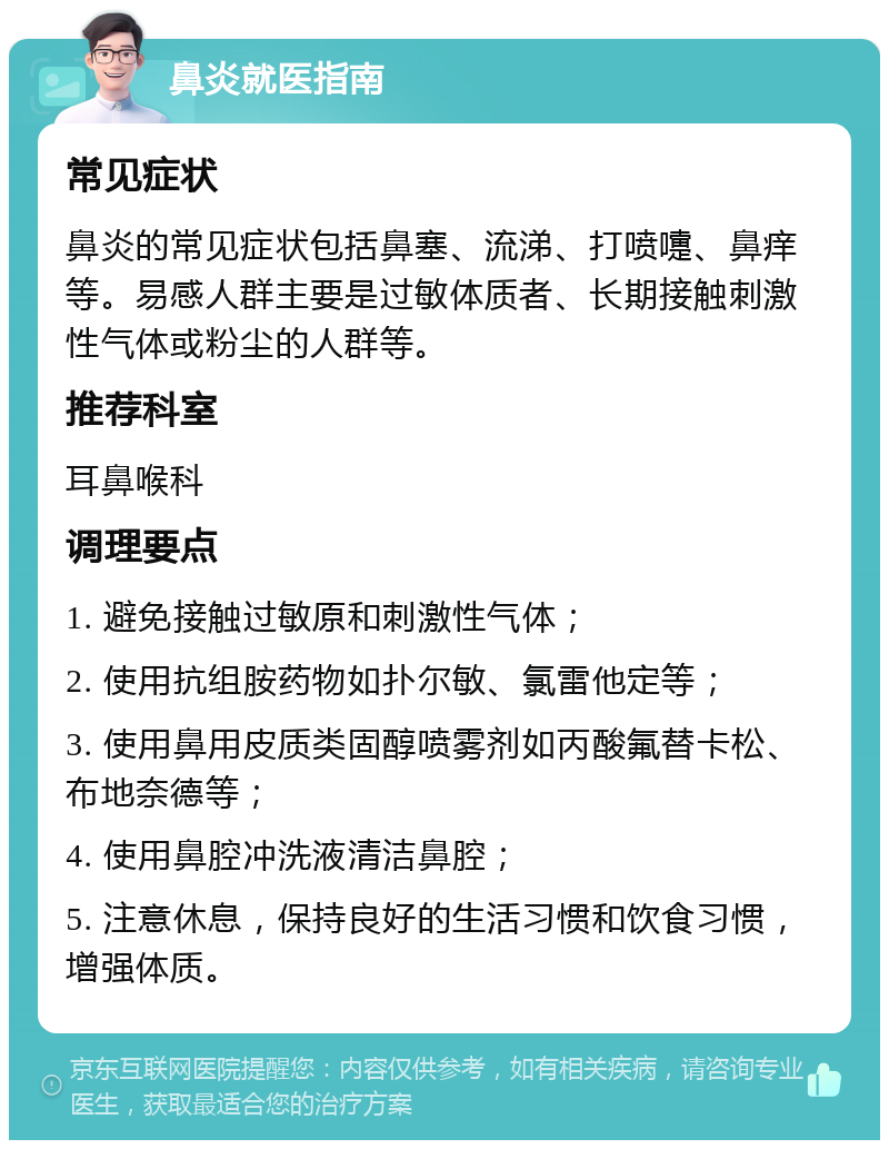 鼻炎就医指南 常见症状 鼻炎的常见症状包括鼻塞、流涕、打喷嚏、鼻痒等。易感人群主要是过敏体质者、长期接触刺激性气体或粉尘的人群等。 推荐科室 耳鼻喉科 调理要点 1. 避免接触过敏原和刺激性气体； 2. 使用抗组胺药物如扑尔敏、氯雷他定等； 3. 使用鼻用皮质类固醇喷雾剂如丙酸氟替卡松、布地奈德等； 4. 使用鼻腔冲洗液清洁鼻腔； 5. 注意休息，保持良好的生活习惯和饮食习惯，增强体质。