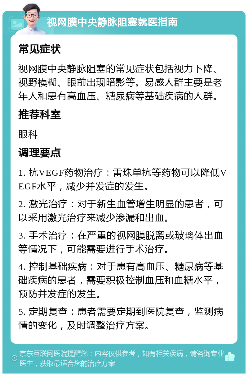 视网膜中央静脉阻塞就医指南 常见症状 视网膜中央静脉阻塞的常见症状包括视力下降、视野模糊、眼前出现暗影等。易感人群主要是老年人和患有高血压、糖尿病等基础疾病的人群。 推荐科室 眼科 调理要点 1. 抗VEGF药物治疗：雷珠单抗等药物可以降低VEGF水平，减少并发症的发生。 2. 激光治疗：对于新生血管增生明显的患者，可以采用激光治疗来减少渗漏和出血。 3. 手术治疗：在严重的视网膜脱离或玻璃体出血等情况下，可能需要进行手术治疗。 4. 控制基础疾病：对于患有高血压、糖尿病等基础疾病的患者，需要积极控制血压和血糖水平，预防并发症的发生。 5. 定期复查：患者需要定期到医院复查，监测病情的变化，及时调整治疗方案。