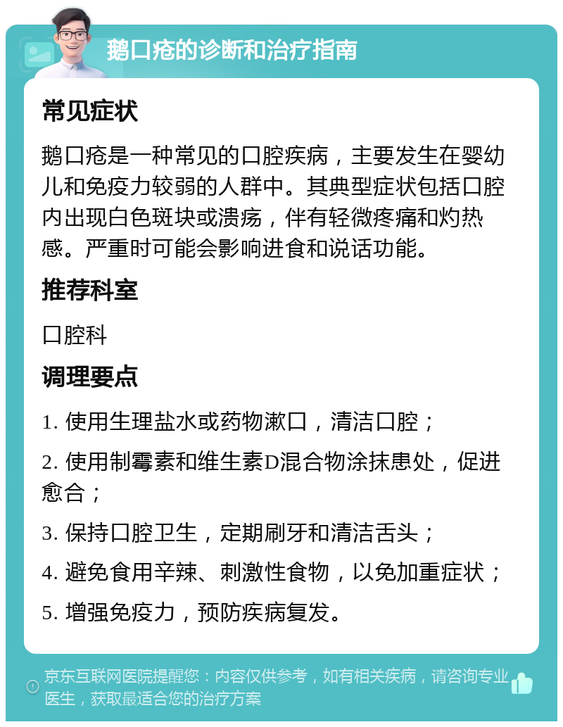 鹅口疮的诊断和治疗指南 常见症状 鹅口疮是一种常见的口腔疾病，主要发生在婴幼儿和免疫力较弱的人群中。其典型症状包括口腔内出现白色斑块或溃疡，伴有轻微疼痛和灼热感。严重时可能会影响进食和说话功能。 推荐科室 口腔科 调理要点 1. 使用生理盐水或药物漱口，清洁口腔； 2. 使用制霉素和维生素D混合物涂抹患处，促进愈合； 3. 保持口腔卫生，定期刷牙和清洁舌头； 4. 避免食用辛辣、刺激性食物，以免加重症状； 5. 增强免疫力，预防疾病复发。