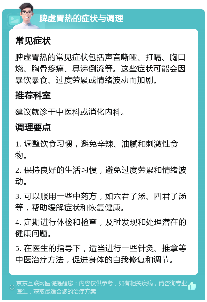 脾虚胃热的症状与调理 常见症状 脾虚胃热的常见症状包括声音嘶哑、打嗝、胸口烧、胸骨疼痛、鼻涕倒流等。这些症状可能会因暴饮暴食、过度劳累或情绪波动而加剧。 推荐科室 建议就诊于中医科或消化内科。 调理要点 1. 调整饮食习惯，避免辛辣、油腻和刺激性食物。 2. 保持良好的生活习惯，避免过度劳累和情绪波动。 3. 可以服用一些中药方，如六君子汤、四君子汤等，帮助缓解症状和恢复健康。 4. 定期进行体检和检查，及时发现和处理潜在的健康问题。 5. 在医生的指导下，适当进行一些针灸、推拿等中医治疗方法，促进身体的自我修复和调节。