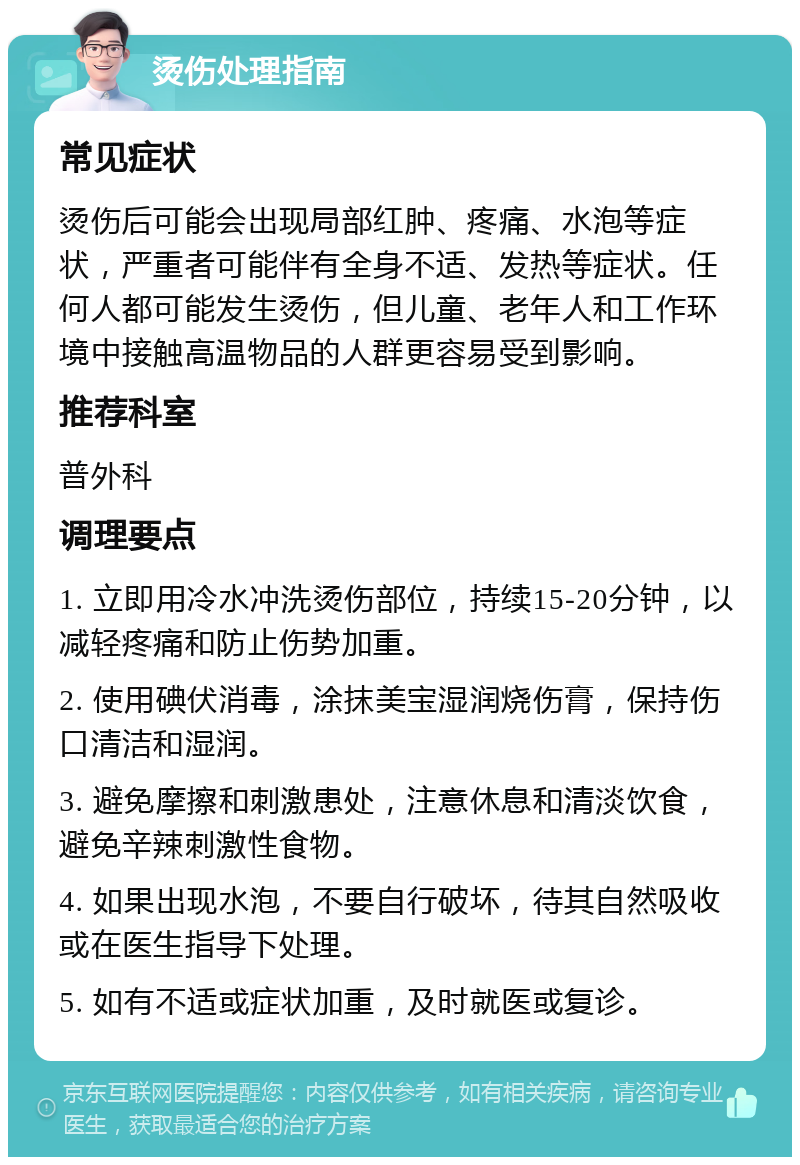 烫伤处理指南 常见症状 烫伤后可能会出现局部红肿、疼痛、水泡等症状，严重者可能伴有全身不适、发热等症状。任何人都可能发生烫伤，但儿童、老年人和工作环境中接触高温物品的人群更容易受到影响。 推荐科室 普外科 调理要点 1. 立即用冷水冲洗烫伤部位，持续15-20分钟，以减轻疼痛和防止伤势加重。 2. 使用碘伏消毒，涂抹美宝湿润烧伤膏，保持伤口清洁和湿润。 3. 避免摩擦和刺激患处，注意休息和清淡饮食，避免辛辣刺激性食物。 4. 如果出现水泡，不要自行破坏，待其自然吸收或在医生指导下处理。 5. 如有不适或症状加重，及时就医或复诊。