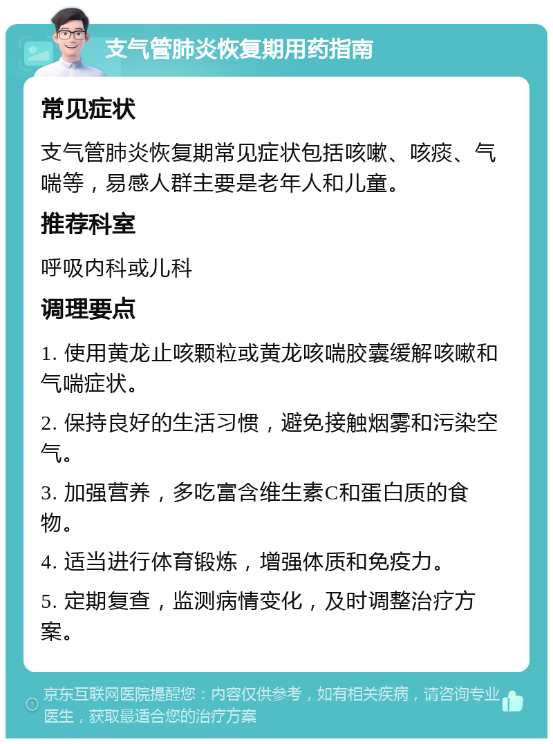 支气管肺炎恢复期用药指南 常见症状 支气管肺炎恢复期常见症状包括咳嗽、咳痰、气喘等，易感人群主要是老年人和儿童。 推荐科室 呼吸内科或儿科 调理要点 1. 使用黄龙止咳颗粒或黄龙咳喘胶囊缓解咳嗽和气喘症状。 2. 保持良好的生活习惯，避免接触烟雾和污染空气。 3. 加强营养，多吃富含维生素C和蛋白质的食物。 4. 适当进行体育锻炼，增强体质和免疫力。 5. 定期复查，监测病情变化，及时调整治疗方案。