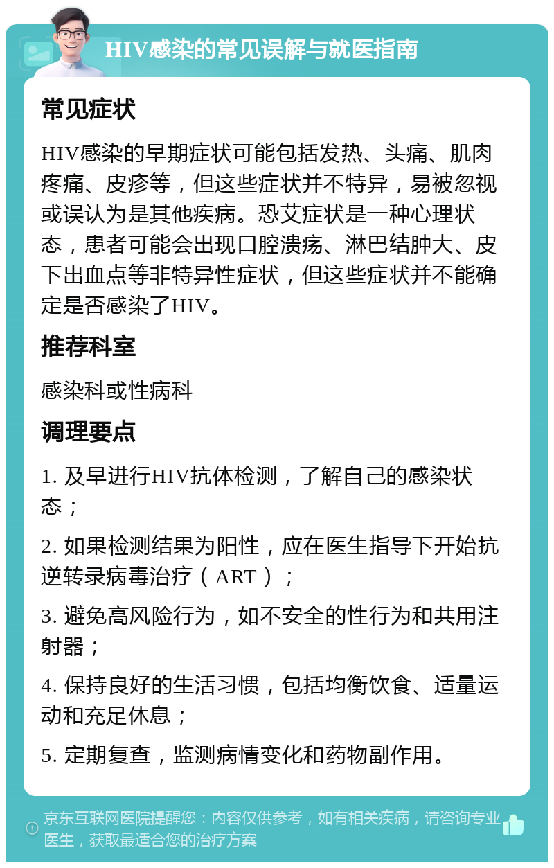 HIV感染的常见误解与就医指南 常见症状 HIV感染的早期症状可能包括发热、头痛、肌肉疼痛、皮疹等，但这些症状并不特异，易被忽视或误认为是其他疾病。恐艾症状是一种心理状态，患者可能会出现口腔溃疡、淋巴结肿大、皮下出血点等非特异性症状，但这些症状并不能确定是否感染了HIV。 推荐科室 感染科或性病科 调理要点 1. 及早进行HIV抗体检测，了解自己的感染状态； 2. 如果检测结果为阳性，应在医生指导下开始抗逆转录病毒治疗（ART）； 3. 避免高风险行为，如不安全的性行为和共用注射器； 4. 保持良好的生活习惯，包括均衡饮食、适量运动和充足休息； 5. 定期复查，监测病情变化和药物副作用。