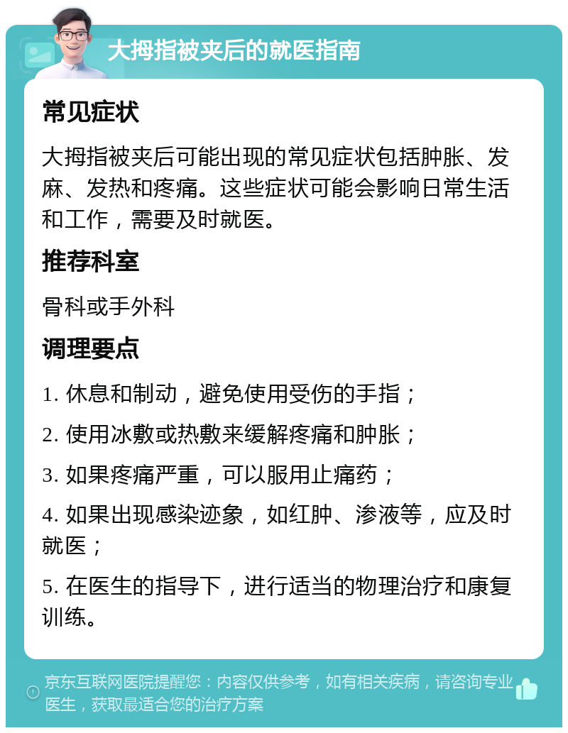 大拇指被夹后的就医指南 常见症状 大拇指被夹后可能出现的常见症状包括肿胀、发麻、发热和疼痛。这些症状可能会影响日常生活和工作，需要及时就医。 推荐科室 骨科或手外科 调理要点 1. 休息和制动，避免使用受伤的手指； 2. 使用冰敷或热敷来缓解疼痛和肿胀； 3. 如果疼痛严重，可以服用止痛药； 4. 如果出现感染迹象，如红肿、渗液等，应及时就医； 5. 在医生的指导下，进行适当的物理治疗和康复训练。