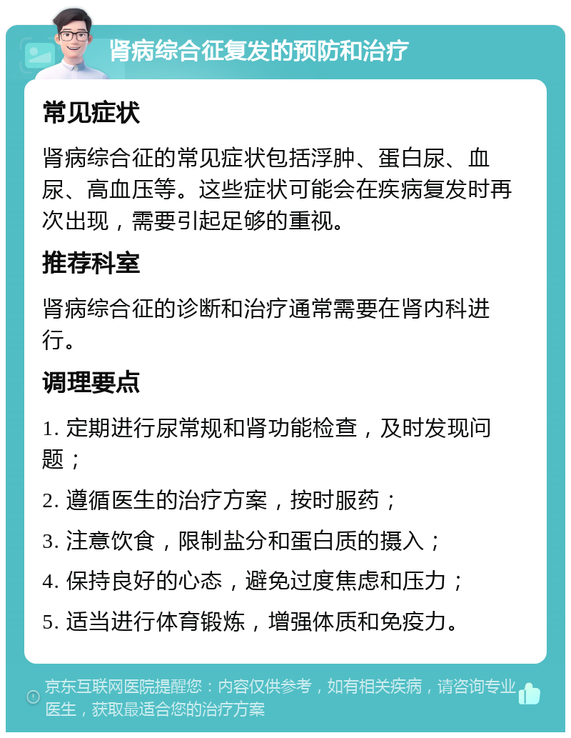 肾病综合征复发的预防和治疗 常见症状 肾病综合征的常见症状包括浮肿、蛋白尿、血尿、高血压等。这些症状可能会在疾病复发时再次出现，需要引起足够的重视。 推荐科室 肾病综合征的诊断和治疗通常需要在肾内科进行。 调理要点 1. 定期进行尿常规和肾功能检查，及时发现问题； 2. 遵循医生的治疗方案，按时服药； 3. 注意饮食，限制盐分和蛋白质的摄入； 4. 保持良好的心态，避免过度焦虑和压力； 5. 适当进行体育锻炼，增强体质和免疫力。