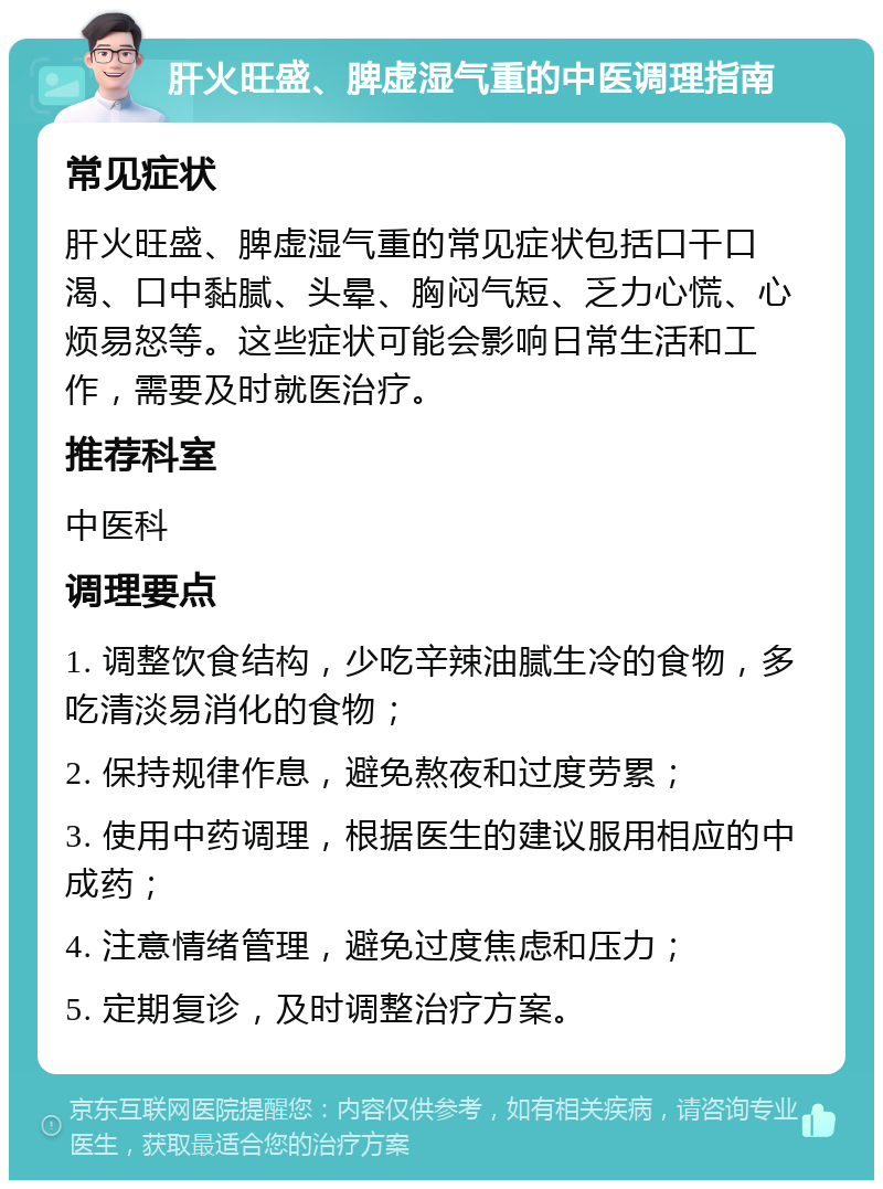 肝火旺盛、脾虚湿气重的中医调理指南 常见症状 肝火旺盛、脾虚湿气重的常见症状包括口干口渴、口中黏腻、头晕、胸闷气短、乏力心慌、心烦易怒等。这些症状可能会影响日常生活和工作，需要及时就医治疗。 推荐科室 中医科 调理要点 1. 调整饮食结构，少吃辛辣油腻生冷的食物，多吃清淡易消化的食物； 2. 保持规律作息，避免熬夜和过度劳累； 3. 使用中药调理，根据医生的建议服用相应的中成药； 4. 注意情绪管理，避免过度焦虑和压力； 5. 定期复诊，及时调整治疗方案。