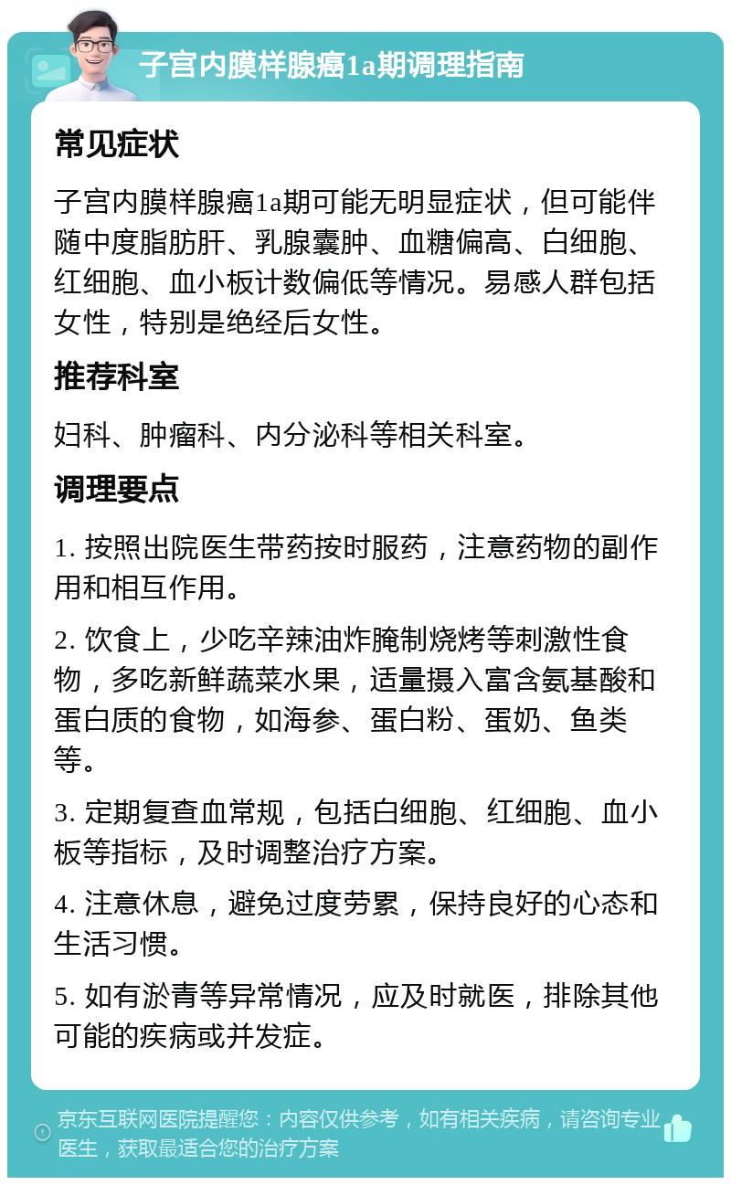 子宫内膜样腺癌1a期调理指南 常见症状 子宫内膜样腺癌1a期可能无明显症状，但可能伴随中度脂肪肝、乳腺囊肿、血糖偏高、白细胞、红细胞、血小板计数偏低等情况。易感人群包括女性，特别是绝经后女性。 推荐科室 妇科、肿瘤科、内分泌科等相关科室。 调理要点 1. 按照出院医生带药按时服药，注意药物的副作用和相互作用。 2. 饮食上，少吃辛辣油炸腌制烧烤等刺激性食物，多吃新鲜蔬菜水果，适量摄入富含氨基酸和蛋白质的食物，如海参、蛋白粉、蛋奶、鱼类等。 3. 定期复查血常规，包括白细胞、红细胞、血小板等指标，及时调整治疗方案。 4. 注意休息，避免过度劳累，保持良好的心态和生活习惯。 5. 如有淤青等异常情况，应及时就医，排除其他可能的疾病或并发症。