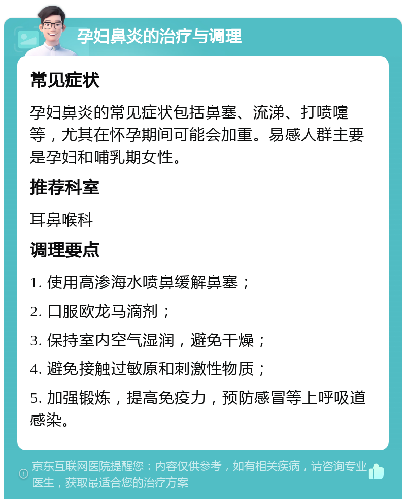 孕妇鼻炎的治疗与调理 常见症状 孕妇鼻炎的常见症状包括鼻塞、流涕、打喷嚏等，尤其在怀孕期间可能会加重。易感人群主要是孕妇和哺乳期女性。 推荐科室 耳鼻喉科 调理要点 1. 使用高渗海水喷鼻缓解鼻塞； 2. 口服欧龙马滴剂； 3. 保持室内空气湿润，避免干燥； 4. 避免接触过敏原和刺激性物质； 5. 加强锻炼，提高免疫力，预防感冒等上呼吸道感染。