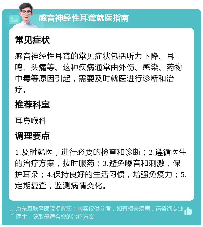 感音神经性耳聋就医指南 常见症状 感音神经性耳聋的常见症状包括听力下降、耳鸣、头痛等。这种疾病通常由外伤、感染、药物中毒等原因引起，需要及时就医进行诊断和治疗。 推荐科室 耳鼻喉科 调理要点 1.及时就医，进行必要的检查和诊断；2.遵循医生的治疗方案，按时服药；3.避免噪音和刺激，保护耳朵；4.保持良好的生活习惯，增强免疫力；5.定期复查，监测病情变化。