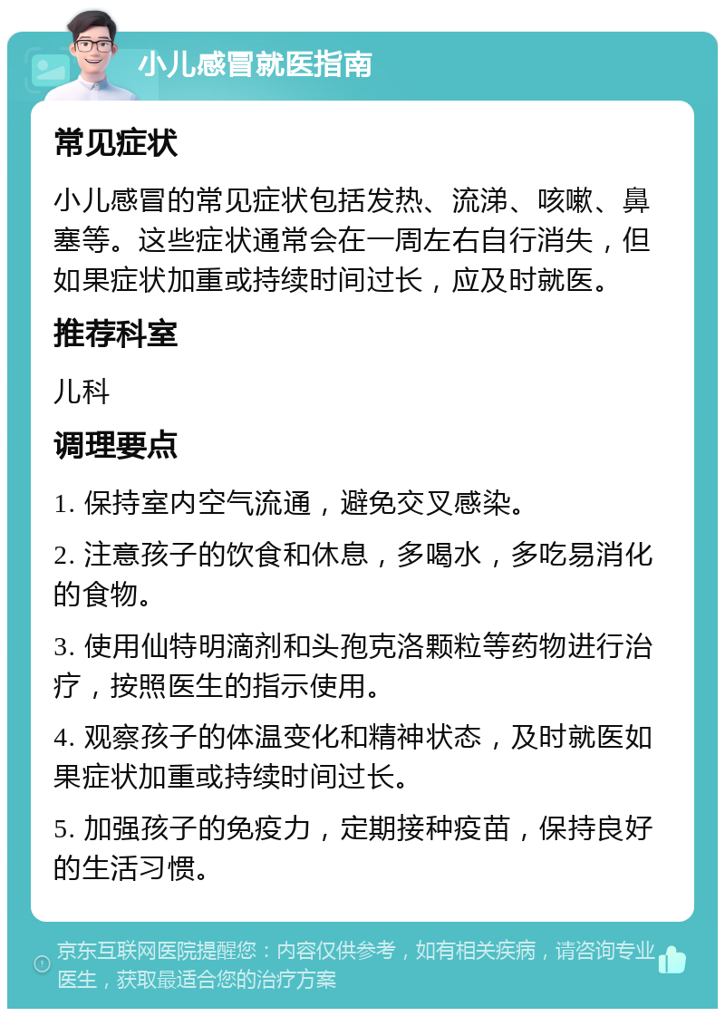 小儿感冒就医指南 常见症状 小儿感冒的常见症状包括发热、流涕、咳嗽、鼻塞等。这些症状通常会在一周左右自行消失，但如果症状加重或持续时间过长，应及时就医。 推荐科室 儿科 调理要点 1. 保持室内空气流通，避免交叉感染。 2. 注意孩子的饮食和休息，多喝水，多吃易消化的食物。 3. 使用仙特明滴剂和头孢克洛颗粒等药物进行治疗，按照医生的指示使用。 4. 观察孩子的体温变化和精神状态，及时就医如果症状加重或持续时间过长。 5. 加强孩子的免疫力，定期接种疫苗，保持良好的生活习惯。