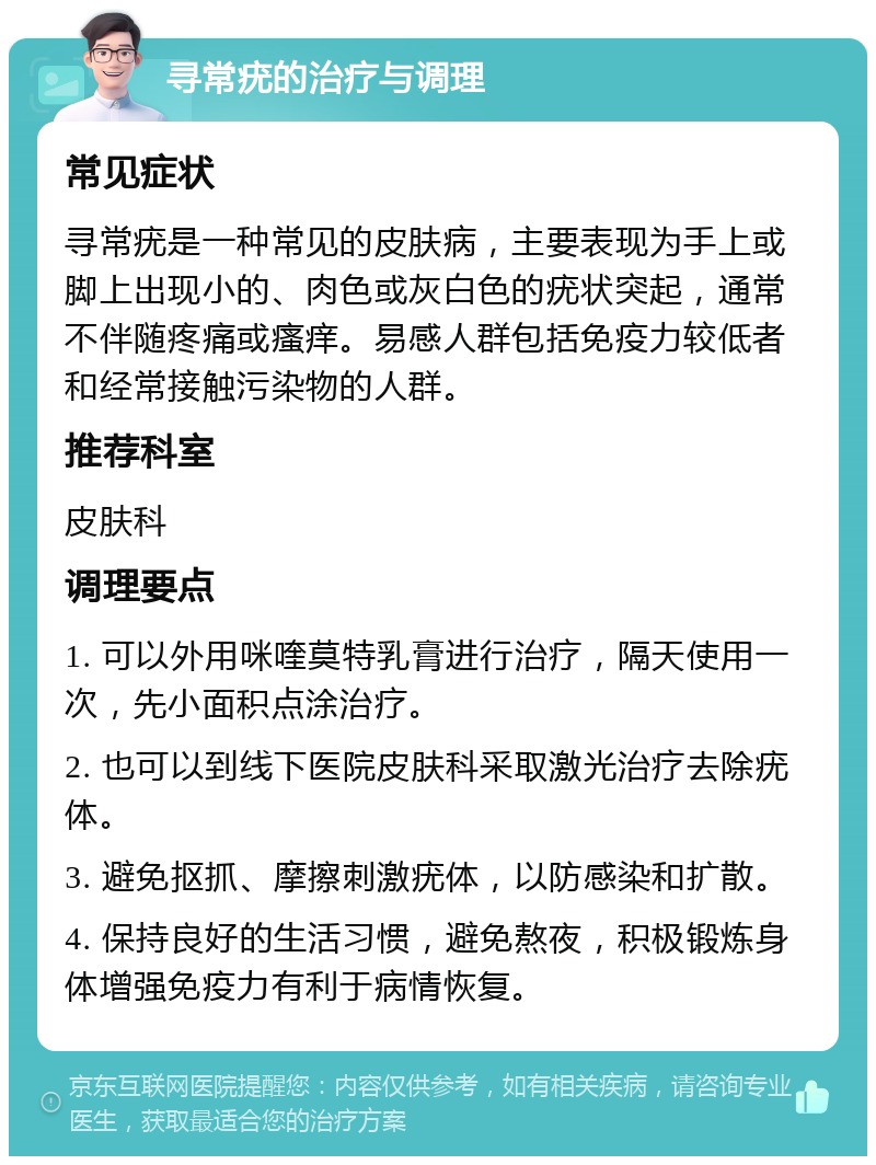 寻常疣的治疗与调理 常见症状 寻常疣是一种常见的皮肤病，主要表现为手上或脚上出现小的、肉色或灰白色的疣状突起，通常不伴随疼痛或瘙痒。易感人群包括免疫力较低者和经常接触污染物的人群。 推荐科室 皮肤科 调理要点 1. 可以外用咪喹莫特乳膏进行治疗，隔天使用一次，先小面积点涂治疗。 2. 也可以到线下医院皮肤科采取激光治疗去除疣体。 3. 避免抠抓、摩擦刺激疣体，以防感染和扩散。 4. 保持良好的生活习惯，避免熬夜，积极锻炼身体增强免疫力有利于病情恢复。