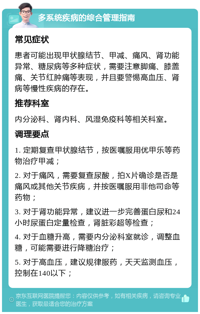 多系统疾病的综合管理指南 常见症状 患者可能出现甲状腺结节、甲减、痛风、肾功能异常、糖尿病等多种症状，需要注意脚痛、膝盖痛、关节红肿痛等表现，并且要警惕高血压、肾病等慢性疾病的存在。 推荐科室 内分泌科、肾内科、风湿免疫科等相关科室。 调理要点 1. 定期复查甲状腺结节，按医嘱服用优甲乐等药物治疗甲减； 2. 对于痛风，需要复查尿酸，拍X片确诊是否是痛风或其他关节疾病，并按医嘱服用非他司命等药物； 3. 对于肾功能异常，建议进一步完善蛋白尿和24小时尿蛋白定量检查，肾脏彩超等检查； 4. 对于血糖升高，需要内分泌科室就诊，调整血糖，可能需要进行降糖治疗； 5. 对于高血压，建议规律服药，天天监测血压，控制在140以下；