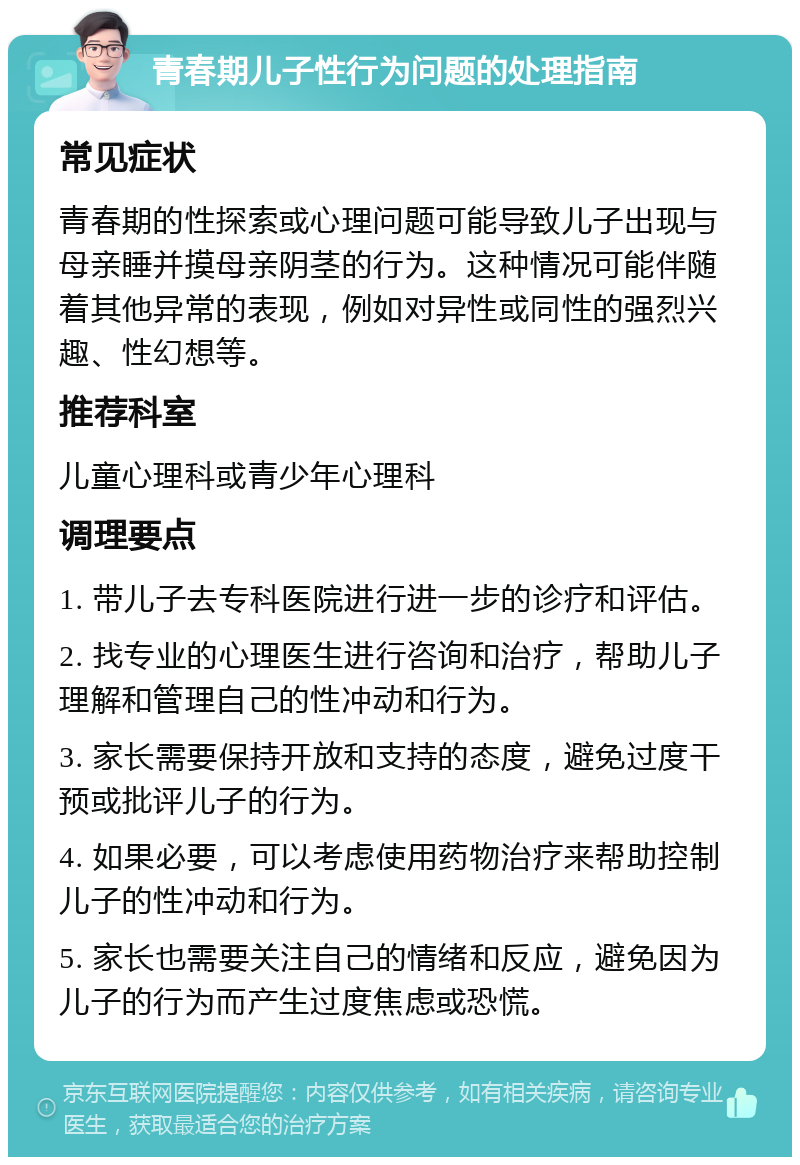 青春期儿子性行为问题的处理指南 常见症状 青春期的性探索或心理问题可能导致儿子出现与母亲睡并摸母亲阴茎的行为。这种情况可能伴随着其他异常的表现，例如对异性或同性的强烈兴趣、性幻想等。 推荐科室 儿童心理科或青少年心理科 调理要点 1. 带儿子去专科医院进行进一步的诊疗和评估。 2. 找专业的心理医生进行咨询和治疗，帮助儿子理解和管理自己的性冲动和行为。 3. 家长需要保持开放和支持的态度，避免过度干预或批评儿子的行为。 4. 如果必要，可以考虑使用药物治疗来帮助控制儿子的性冲动和行为。 5. 家长也需要关注自己的情绪和反应，避免因为儿子的行为而产生过度焦虑或恐慌。