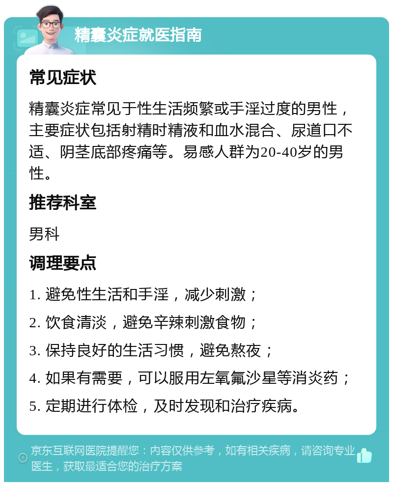 精囊炎症就医指南 常见症状 精囊炎症常见于性生活频繁或手淫过度的男性，主要症状包括射精时精液和血水混合、尿道口不适、阴茎底部疼痛等。易感人群为20-40岁的男性。 推荐科室 男科 调理要点 1. 避免性生活和手淫，减少刺激； 2. 饮食清淡，避免辛辣刺激食物； 3. 保持良好的生活习惯，避免熬夜； 4. 如果有需要，可以服用左氧氟沙星等消炎药； 5. 定期进行体检，及时发现和治疗疾病。