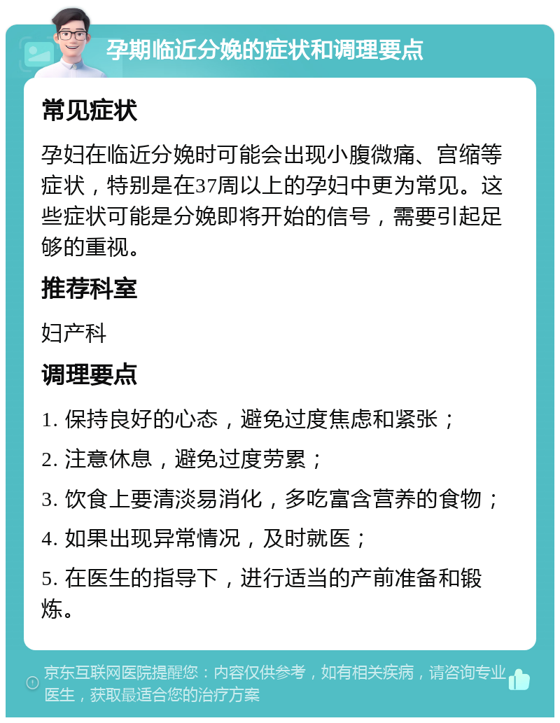 孕期临近分娩的症状和调理要点 常见症状 孕妇在临近分娩时可能会出现小腹微痛、宫缩等症状，特别是在37周以上的孕妇中更为常见。这些症状可能是分娩即将开始的信号，需要引起足够的重视。 推荐科室 妇产科 调理要点 1. 保持良好的心态，避免过度焦虑和紧张； 2. 注意休息，避免过度劳累； 3. 饮食上要清淡易消化，多吃富含营养的食物； 4. 如果出现异常情况，及时就医； 5. 在医生的指导下，进行适当的产前准备和锻炼。