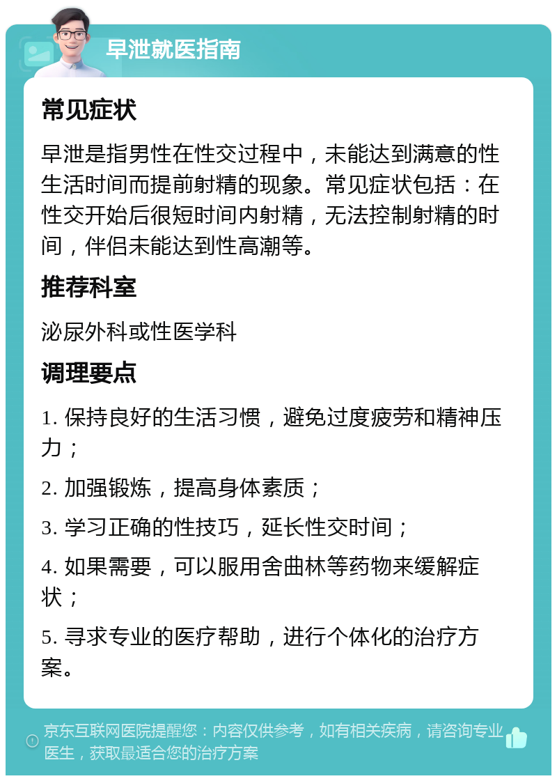 早泄就医指南 常见症状 早泄是指男性在性交过程中，未能达到满意的性生活时间而提前射精的现象。常见症状包括：在性交开始后很短时间内射精，无法控制射精的时间，伴侣未能达到性高潮等。 推荐科室 泌尿外科或性医学科 调理要点 1. 保持良好的生活习惯，避免过度疲劳和精神压力； 2. 加强锻炼，提高身体素质； 3. 学习正确的性技巧，延长性交时间； 4. 如果需要，可以服用舍曲林等药物来缓解症状； 5. 寻求专业的医疗帮助，进行个体化的治疗方案。