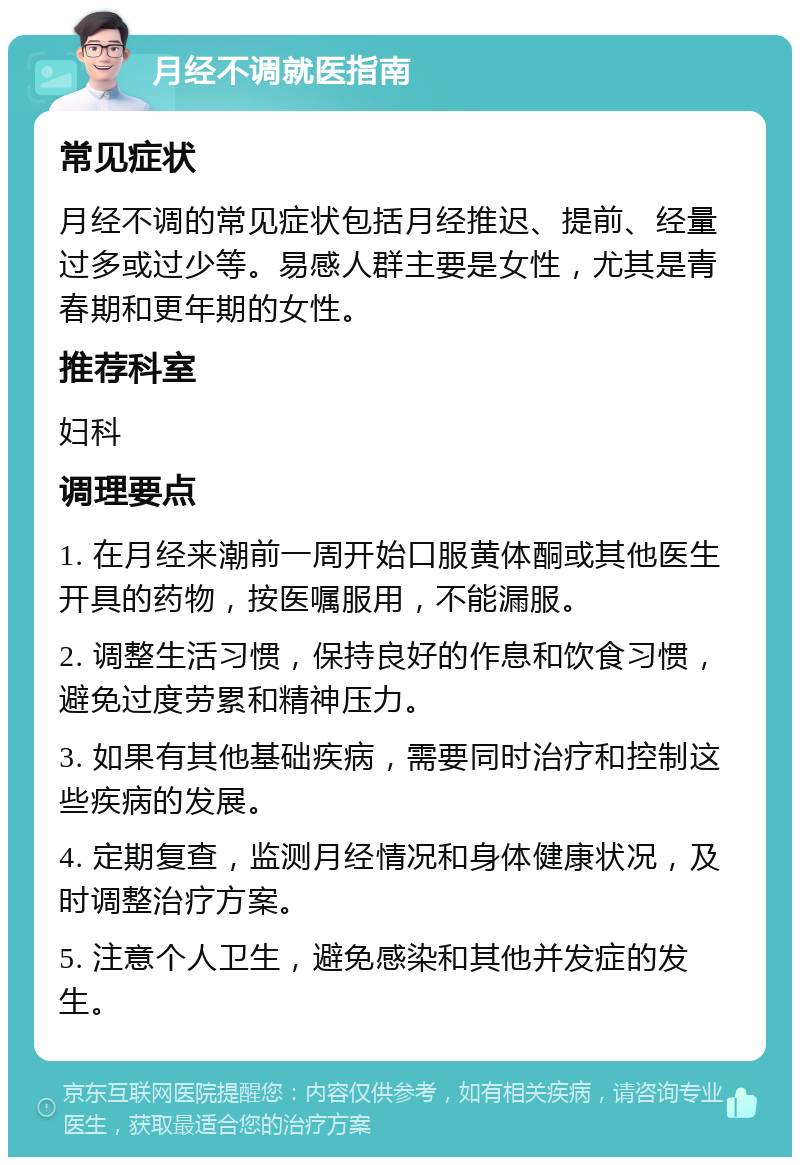 月经不调就医指南 常见症状 月经不调的常见症状包括月经推迟、提前、经量过多或过少等。易感人群主要是女性，尤其是青春期和更年期的女性。 推荐科室 妇科 调理要点 1. 在月经来潮前一周开始口服黄体酮或其他医生开具的药物，按医嘱服用，不能漏服。 2. 调整生活习惯，保持良好的作息和饮食习惯，避免过度劳累和精神压力。 3. 如果有其他基础疾病，需要同时治疗和控制这些疾病的发展。 4. 定期复查，监测月经情况和身体健康状况，及时调整治疗方案。 5. 注意个人卫生，避免感染和其他并发症的发生。